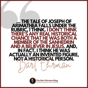 The tale of Joseph of Arimathea falls under the rubric, I think.  I don’t think there’s any real historical chance that he was both a member of the Sanhedrin and a believer in Jesus.  And, in fact, I think he was actually an invented figure, not a historical person.