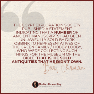 the Egypt Exploration Society published a statement indicating that a *number* of ancient manuscripts had been unlawfully sold by Obbink to representatives of the Green family / Hobby Lobby, who were collecting such things for the Museum of the Bible.  That is, he sold antiquities that he didn’t own.