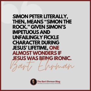 Simon Peter literally, then, means “Simon the Rock.”  Given Simon’s impetuous and unfailingly fickle character during Jesus’ lifetime, one almost wonders if Jesus was being ironic.