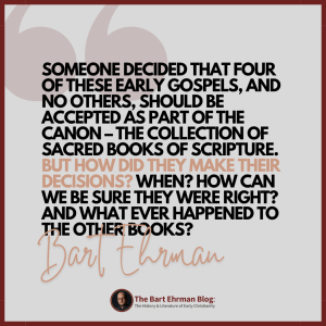 Someone decided that four of these early Gospels, and no others, should be accepted as part of the canon – the collection of sacred books of Scripture.   But how did they make their decisions?  When?  How can we be sure they were right?  And what ever happened to the other books?