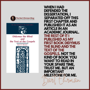 When I had defended the dissertation, I separated off this first chapter and published it as an article in an academic journal.   The rest of it I published as my first book Didymus the Blind and the Text of the Gospels.  Not the kind of book you want to read in your spare time, trust me.  But an important milestone for me.