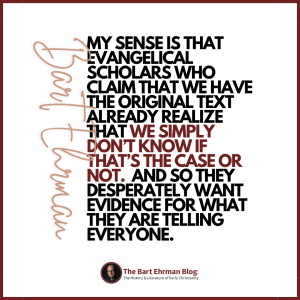 My sense is that evangelical scholars who claim that we have the original text already realize that we simply don’t know if that’s the case or not.  And so they DESPERATELY want evidence for what they are telling everyone. 