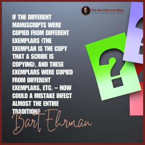 If the different manuscripts were copied from different exemplars (the exemplar is the copy that a scribe is copying), and these exemplars were copied from different exemplars, etc. – how could a mistake infect almost the entire tradition?