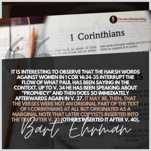 it is interesting to observe that these harsh words against women in 1 Cor 14:34-35 interrupt the flow of what Paul has been saying in the context.  Up to v. 34 he has been speaking about "prophecy" and then does so immediately afterwards again in v. 37.  It may be, then, that the verses were not an original part of the text of 1 Corinthians at all but originated as a marginal note that later copyists inserted into the text after v. 33 (others inserted it after v. 40). 