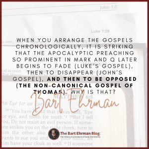 When you arrange the Gospels chronologically, it is striking that the apocalyptic preaching so prominent in Mark and Q later begins to fade (Luke’s Gospel), then to disappear (John’s Gospel), and then to be opposed (the non-canonical Gospel of Thomas).  Why is that? 