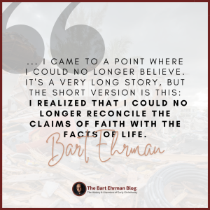 ...I came to a point where I could no longer believe. It's a very long story, but the short version is this: I realized that I could no longer reconcile the claims of faith with the facts of life