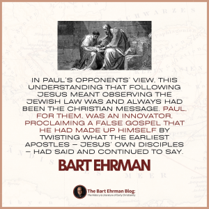 In Paul’s opponents’ view, this understanding that following Jesus meant observing the Jewish law was and always had been the Christian message.  Paul, for them, was an innovator, proclaiming a false gospel that he had made up himself by twisting what the earliest apostles – Jesus’ own disciples – had said and continued to say.