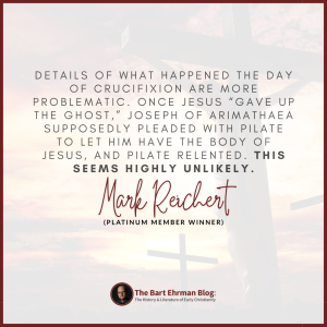 Details of what happened the day of crucifixion are more problematic. Once Jesus “gave up the ghost,” Joseph of Arimathaea supposedly pleaded with Pilate to let him have the body of Jesus, and Pilate relented. This seems highly unlikely.
