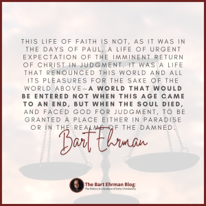 This life of faith is not, as it was in the days of Paul, a life of urgent expectation of the imminent return of Christ in judgment.  It was a life that renounced this world and all its pleasures for the sake of the world above—a world that would be entered not when this age came to an end, but when the soul died, and faced God for judgment, to be granted a place either in paradise or in the realms of the damned.