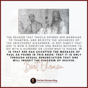 The reason that Thecla spurns her marriage to Thamyris, and rejects the advances of the aristocrat Alexander, is not simply that she is now a Christian and wants nothing to do with a husband or lover who is pagan. It is that she has accepted the message of Paul as found in this book: that it is only through sexual renunciation that one will inherit the kingdom of heaven.