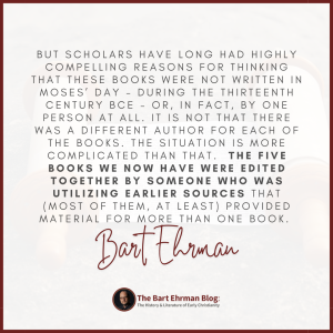But scholars have long had highly compelling reasons for thinking that these books were not written in Moses’ day – during the thirteenth century BCE – or, in fact, by ONE person at all.   It is not that there was a different author for each of the books.  The situation is more complicated than that.   The five books we now have were edited together by someone who was utilizing earlier sources that (most of them, at least) provided material for more than one book. 