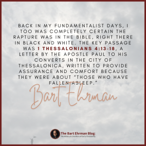 back in my fundamentalist days, I too was completely certain the rapture was in the Bible, right there in black and white.  The key passage was 1 Thessalonians 4:13-18, a letter by the apostle Paul to his converts in the city of Thessalonica, written to provide assurance and comfort because they were about “those who have fallen asleep.” 