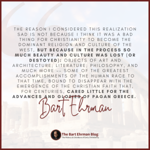 The reason I considered this realization sad is not because I think it was a bad thing for Christianity to become the dominant religion and culture of the west, but because in the process so much beauty and culture was lost (or destroyed): objects of art and architecture;  literature; philosophy, and much more -- some of the greatest accomplishments of the human race to that time, bound to disappear with the emergence of the Christian faith that, for centuries, cared little for the advances and glories of pagan Greece.