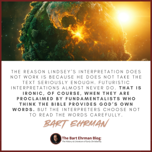 The reason Lindsey’s interpretation does not work is because he does not take the text seriously enough. Futuristic interpretations almost never do. That is ironic, of course, when they are proclaimed by fundamentalists who think the Bible provides God’s own words. But the interpreters choose not to read the words carefully.