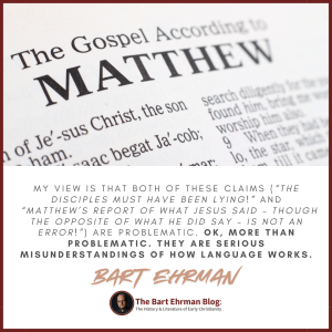 My view is that both of these claims (the disciples must have been lying!  Matthew’s report of what Jesus said – though the opposite of what he did say – is not an error!) are problematic.  OK, more than problematic.  They are serious misunderstandings of how language works.