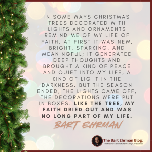 In some ways Christmas trees decorated with lights and ornaments remind me of my life of faith.  At first it was new, bright, sparking, and meaningful; it generated deep thoughts and brought a kind of peace and quiet into my life, a kind of light in the darkness.
But the season ended, the lights came off, the decorations were put in boxes.  Like the tree, my faith dried out and was no long part of my life.
