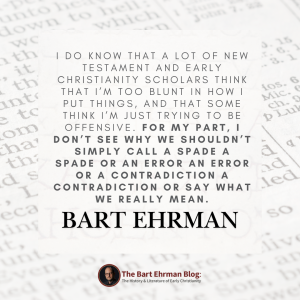 I do know that a lot of New Testament and early Christianity scholars think that I’m too blunt in how I put things, and that some think I’m just trying to be offensive. For my part, I don’t see why we shouldn’t simply call a spade a spade or an error an error or a contradiction a contradiction or say what we really mean.