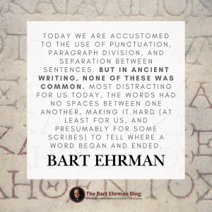 Today we are accustomed to the use of punctuation, paragraph division, and separation between sentences.  But in ancient writing, none of these was common.  Most distracting for us today, the words had no spaces between them, making it hard (at least for us, and presumably for some scribes) to tell where a word began and ended. 