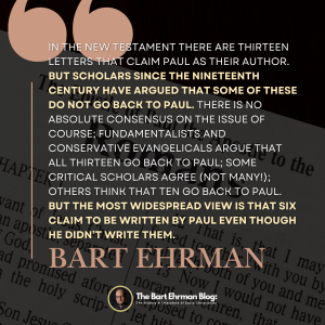 In the New Testament there are thirteen letters that claim Paul as their author.   But scholars since the nineteenth century have argued that some of these do not go back to Paul.  There is no absolute consensus on the issue of course; fundamentalists and conservative evangelicals argue that all thirteen go back to Paul; some critical scholars agree (not many!); others think that ten go back to Paul.  But the most widespread view is that six claim to be written by Paul even though he didn’t write them.