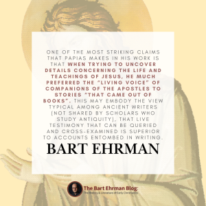 One of the most striking claims that Papias makes in his work is that when trying to uncover details concerning the life and teachings of Jesus, he much preferred the “living voice” of companions of the apostles to stories “that came out of books” (Fragment 3).   This may embody the view typical among ancient writers (not shared by scholars who study antiquity), that live testimony that can be queried and cross-examined is superior to accounts entombed in writing.