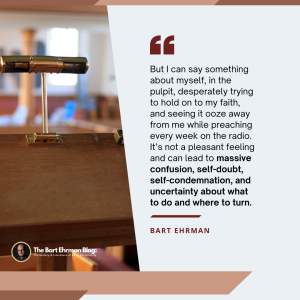 But I can say something about myself, in the pulpit, desperately trying to hold on to my faith, and seeing it ooze away from me while preaching every week on the radio.  It’s not a pleasant feeling and can lead to massive confusion, self-doubt, self-condemnation, and uncertainty about what to do and where to turn.