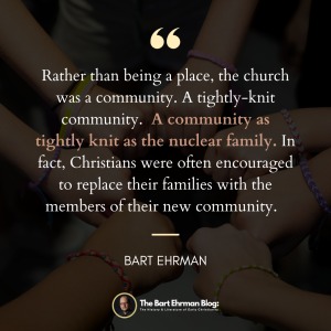 Rather than being a place, the church was a community.  A tightly-knit community.   A community as tightly knit as the nuclear family.  In fact, Christians were often encouraged to replace their families with the members of their new community. 
