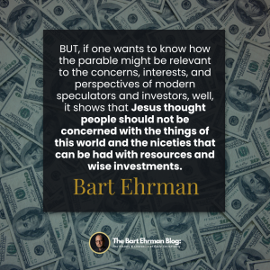 BUT, if one wants to know how the parable might be relevant to the concerns, interests, and perspectives of modern speculators and investors, well, it shows that Jesus thought people should not be concerned with the things of this world and the niceties that can be had with resources and wise investments.