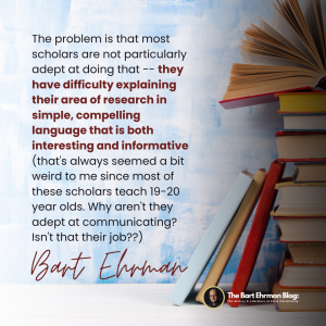 The problem is that most scholars are not particularly adept at doing that -- they have difficulty explaining their area of research in simple, compelling language that is both interesting and informative (that's always seemed a bit weird to me since most of these scholars teach 19-20 year olds. Why aren't they adept at communicating? Isn't that their job??).