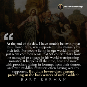 At the end of the day, I have trouble believing that Jesus, historically, was supported in his ministry by rich folk.  For people living in our world, it might just seem common sense that “of course” that’s how he managed to engage in his world-transforming ministry.  It happens all the time, here and now, with preachers raking in fortunes from their donors, and even middlin’ ministers often having wealthy supporters.  But did a lower-class peasant preaching in the backwaters of rural Galilee?