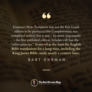 Erasmus’s New Testament was not the first Greek edition to be produced (the Complutensian was completed earlier), but it was – far more importantly – the first published edition.  Scholars call that the “editio princeps.”  It served as the basis for English Bible translations for a long time, including King James Bible, made nearly a century later.