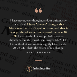 I have never, ever thought, said, or written any such drivel.  I have *always* thought that Mark was the first Gospel written, and that it was produced sometime around the year 70 CE.  I used to think it was probably written slightly before the Jewish war, maybe 68-70 CE; I now think it was written slightly later, maybe 70-72 CE.  That’s the extent of my change.