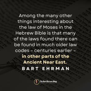Among the many other things interesting about the law of Moses in the Hebrew Bible is that many of the laws found there can be found in much older law codes – centuries earlier – in other parts of the Ancient Near East. 