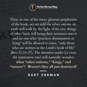 Then, in one of the many glorious perplexities of the book, we are told the other nations on earth will walk by the light of the city. Kings of other lands will bring their resources into it and no one who “practices abomination or lying” will be allowed to enter, “only those who are written in the Lamb’s book of life” (Rev 21:24-27). The attentive reader (or even the inattentive one) will naturally wonder: what “other nations,” “kings,” and “sinners”? Weren’t they all just destroyed?