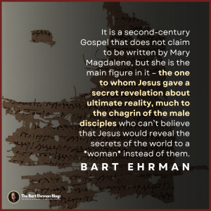 It is a second-century Gospel does not claim to be written by Mary Magdalene, but she is the main figure in it – the one to whom Jesus gave a secret revelation about ultimate reality, much to the chagrin of the male disciples who can’t believe that Jesus would reveal the secrets of the world to a *woman* instead of them.