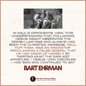 In Paul’s opponents’ view, this understanding that following Jesus meant observing the Jewish law was and always had been the Christian message.  Paul, for them, was an innovator, proclaiming a false gospel that he had made up himself by twisting what the earliest apostles – Jesus’ own disciples – had said and continued to say.