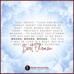 “Flesh and blood cannot inherit the kingdom of God” (1 Corinthians 15:50).  These words are often taken – precisely against Paul’s meaning – to suggest that eternal life will not be lived in the body.  Wrong, wrong, wrong.   For Paul it will be lived in a body.  But in a body that has been glorified.