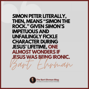Simon Peter literally, then, means “Simon the Rock.”  Given Simon’s impetuous and unfailingly fickle character during Jesus’ lifetime, one almost wonders if Jesus was being ironic.