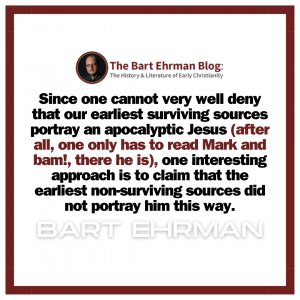 Since one cannot very well deny that our earliest surviving sources portray an apocalyptic Jesus (after all, one only has to read Mark and bam!, there he is), one interesting approach is to claim that the earliest non-surviving sources did not portray him this way.