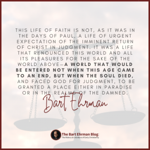 This life of faith is not, as it was in the days of Paul, a life of urgent expectation of the imminent return of Christ in judgment.  It was a life that renounced this world and all its pleasures for the sake of the world above—a world that would be entered not when this age came to an end, but when the soul died, and faced God for judgment, to be granted a place either in paradise or in the realms of the damned.