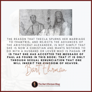 The reason that Thecla spurns her marriage to Thamyris, and rejects the advances of the aristocrat Alexander, is not simply that she is now a Christian and wants nothing to do with a husband or lover who is pagan. It is that she has accepted the message of Paul as found in this book: that it is only through sexual renunciation that one will inherit the kingdom of heaven.