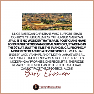 Since American Christians who support Israeli control of Jerusalem far outnumber American Jews, it is no wonder that Israeli politicians have long pushed for evangelical support, starting in the 70’s at just the time the evangelical prophecy movement reached a fevered pitch – when Hal Lindsey, Jack van Impe, and Timothy LaHaye were all preaching that the end was almost here.  For these modern-day prophets, one piece left in the puzzle remains: the temple has to be rebuilt and Israel cannot face the opposition alone.