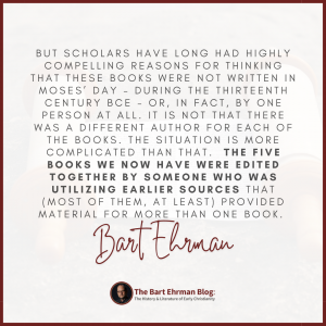 But scholars have long had highly compelling reasons for thinking that these books were not written in Moses’ day – during the thirteenth century BCE – or, in fact, by ONE person at all.   It is not that there was a different author for each of the books.  The situation is more complicated than that.   The five books we now have were edited together by someone who was utilizing earlier sources that (most of them, at least) provided material for more than one book. 