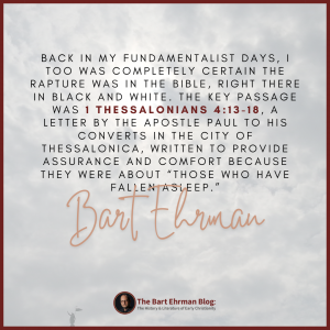 back in my fundamentalist days, I too was completely certain the rapture was in the Bible, right there in black and white.  The key passage was 1 Thessalonians 4:13-18, a letter by the apostle Paul to his converts in the city of Thessalonica, written to provide assurance and comfort because they were about “those who have fallen asleep.” 