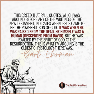 This creed that Paul quotes, which was around before any of the writings of the New Testament, indicates WHEN Jesus came to be the powerful Son of God.  It was when he was raised from the dead.  He himself was a human (descended from David).  But he was exalted by the Spirit of God at the resurrection.  This is what I’m arguing is the oldest Christology there was.