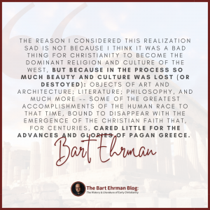 The reason I considered this realization sad is not because I think it was a bad thing for Christianity to become the dominant religion and culture of the west, but because in the process so much beauty and culture was lost (or destroyed): objects of art and architecture;  literature; philosophy, and much more -- some of the greatest accomplishments of the human race to that time, bound to disappear with the emergence of the Christian faith that, for centuries, cared little for the advances and glories of pagan Greece.